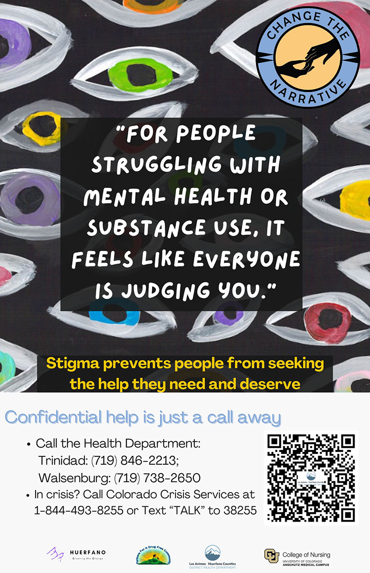 Poster with a dark background featuring hand-painted eyes in different colors. The top right shows a circular logo labeled Change the Narrative with two hands reaching toward each other. Large white text in the center shares a message about how people struggling with mental health or substance use often feel judged by others. Below, yellow text explains that stigma prevents people from seeking the help they need and deserve. The lower section highlights that confidential help is available, listing phone numbers for the Trinidad and Walsenburg Health Departments, and the Colorado Crisis Services line at 1-844-493-8255 or by texting TALK to 38255. A QR code appears on the right, and logos along the bottom represent Huerfano County, Las Animas–Huerfano Counties District Health Department, the College of Nursing at the University of Colorado Anschutz Medical Campus, and the Huerfano–Las Animas Partners for a Drug Free Community.